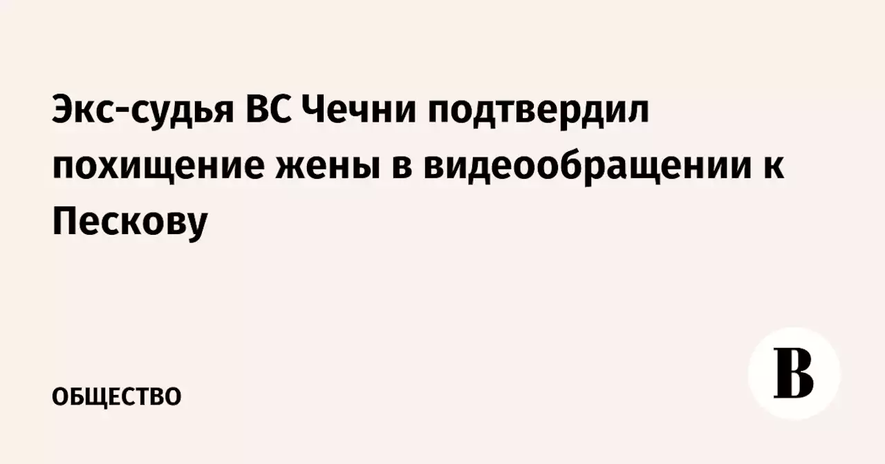 Экс-судья ВС Чечни подтвердил похищение жены в видеообращении к Пескову