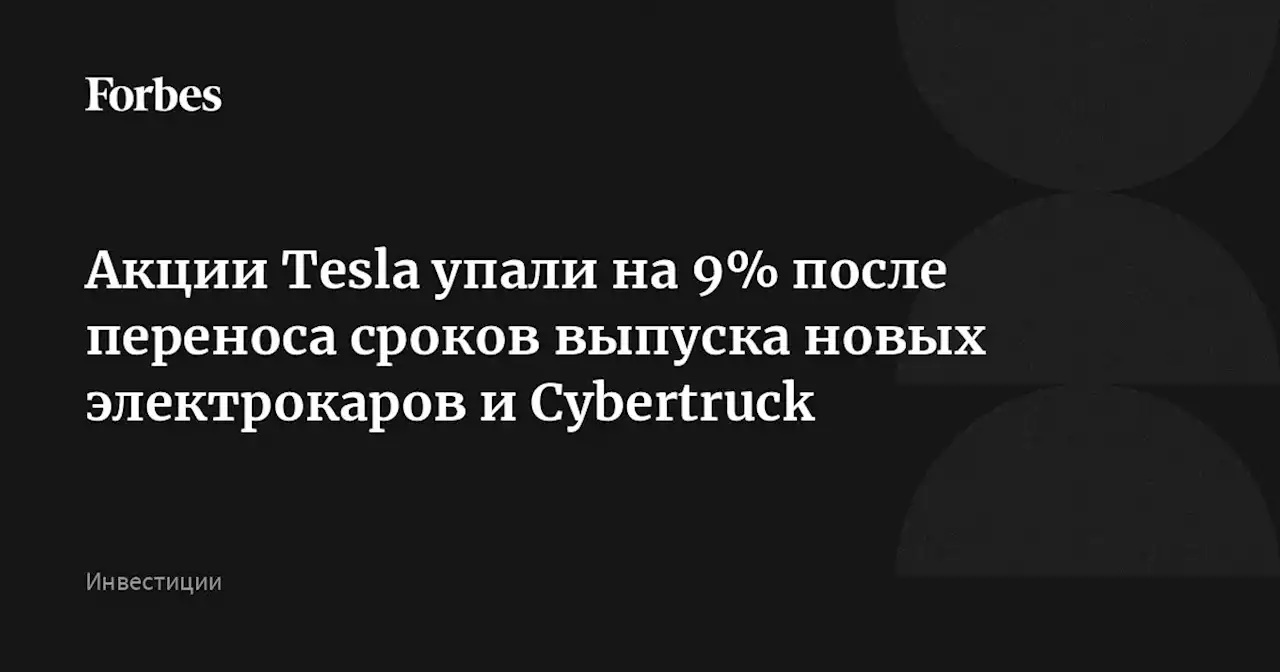 Акции Tesla упали на 9% после переноса сроков выпуска новых электрокаров и Cybertruck