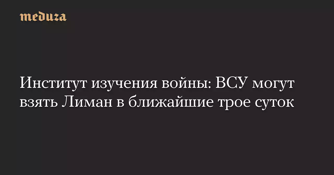 Институт изучения войны: ВСУ могут взять Лиман в ближайшие трое суток — Meduza