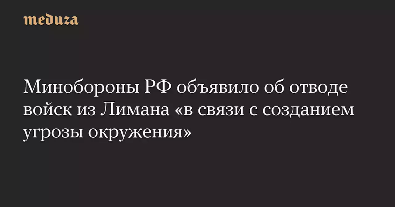 Минобороны РФ объявило об отводе войск из Лимана «в связи с созданием угрозы окружения» — Meduza