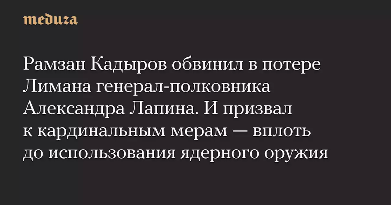 Рамзан Кадыров обвинил в потере Лимана генерал-полковника Александра Лапина. И призвал к кардинальным мерам — вплоть до использования ядерного оружия — Meduza