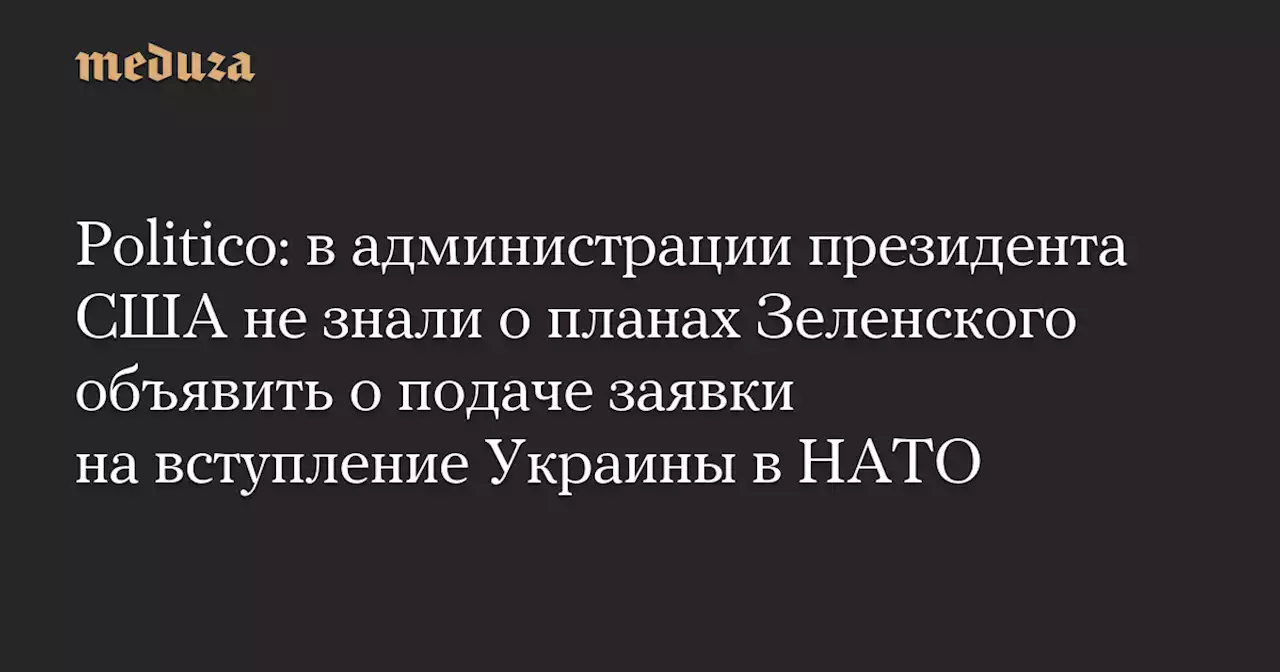 Politico: в администрации президента США не знали о планах Зеленского объявить о подаче заявки на вступление Украины в НАТО — Meduza