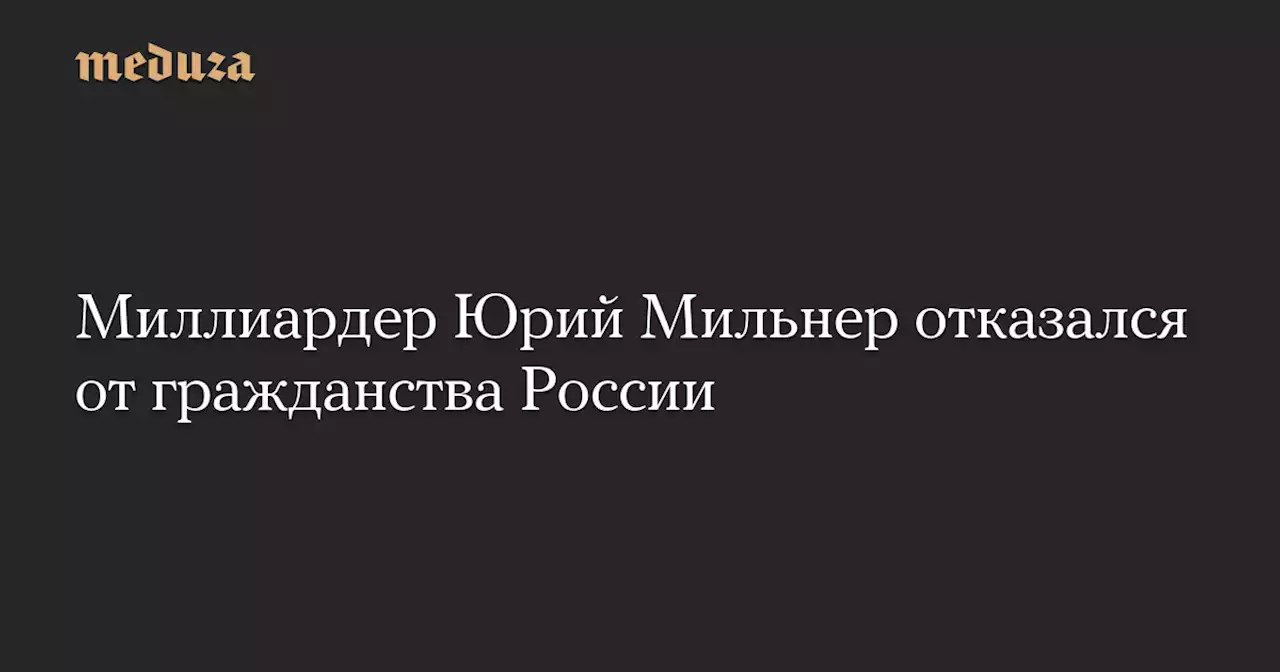 Миллиардер Юрий Мильнер отказался от гражданства России — Meduza