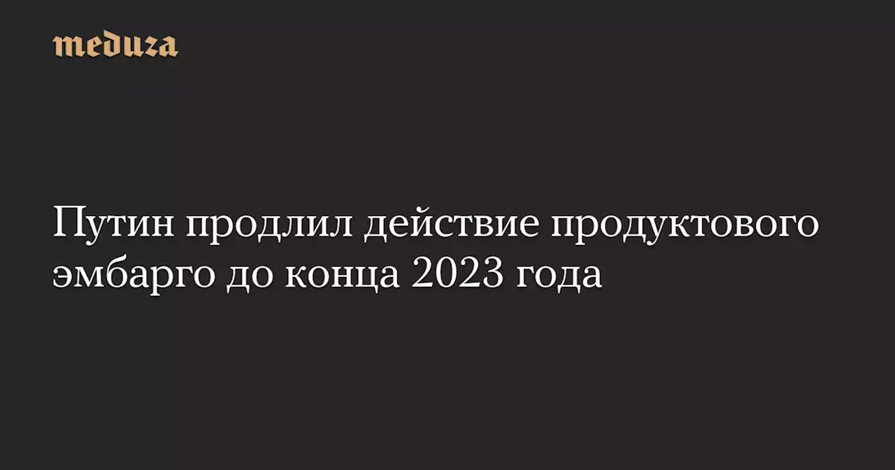 Путин продлил действие продуктового эмбарго до конца 2023 года — Meduza