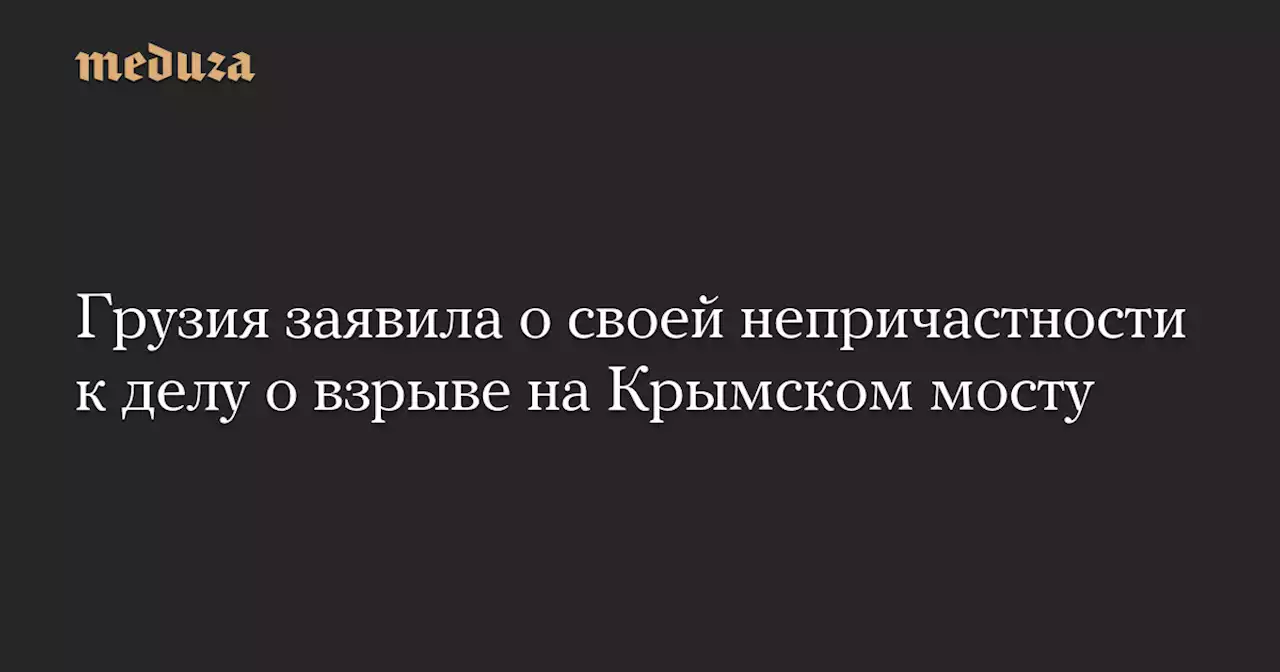 Грузия заявила о своей непричастности к делу о взрыве на Крымском мосту — Meduza