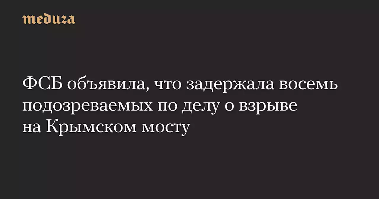 ФСБ объявила, что задержала восемь подозреваемых по делу о взрыве на Крымском мосту — Meduza