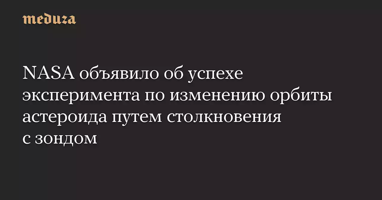 NASA объявило об успехе эксперимента по изменению орбиты астероида путем столкновения с зондом — Meduza