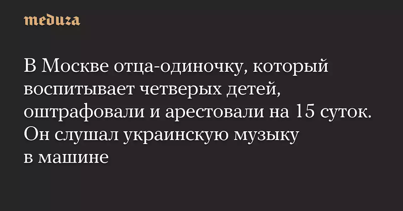 В Москве отца-одиночку, который воспитывает четверых детей, оштрафовали и арестовали на 15 суток. Он слушал украинскую музыку в машине — Meduza