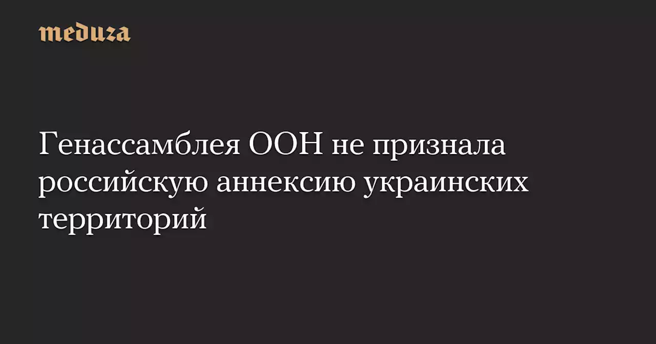 Генассамблея ООН не признала российскую аннексию украинских территорий — Meduza