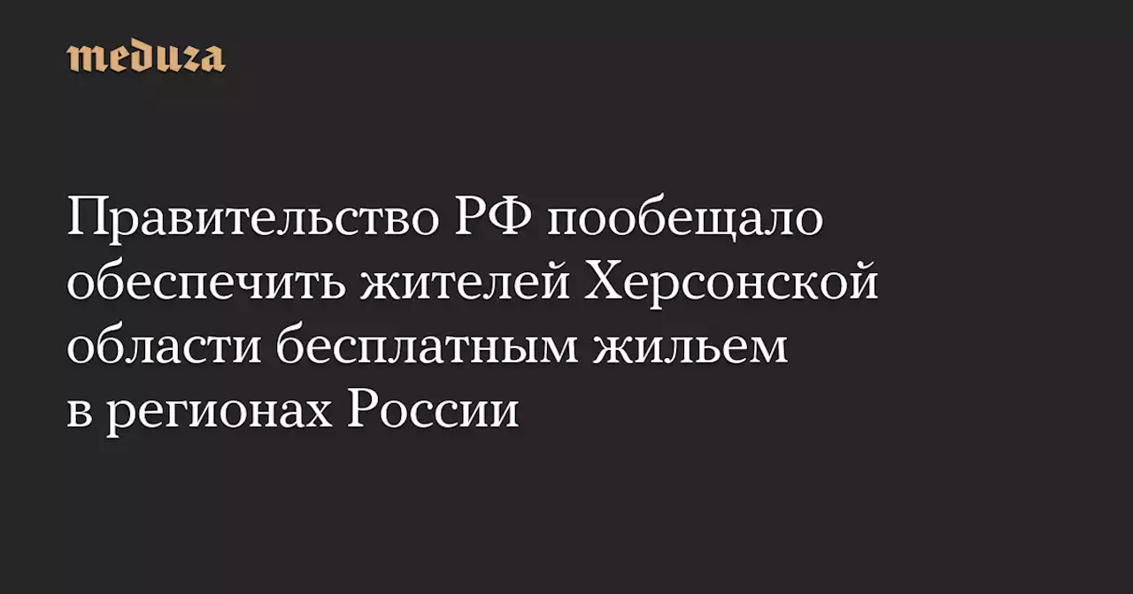 Правительство РФ пообещало обеспечить жителей Херсонской области бесплатным жильем в регионах России — Meduza