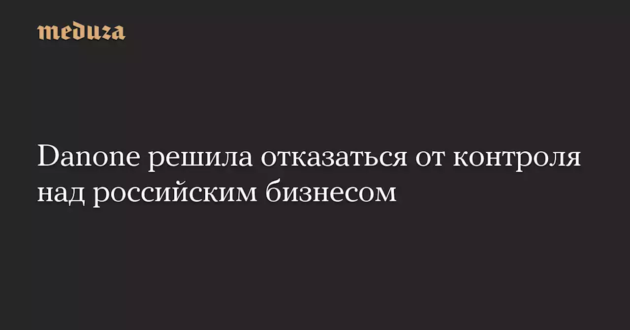 Danone решила отказаться от контроля над российским бизнесом — Meduza