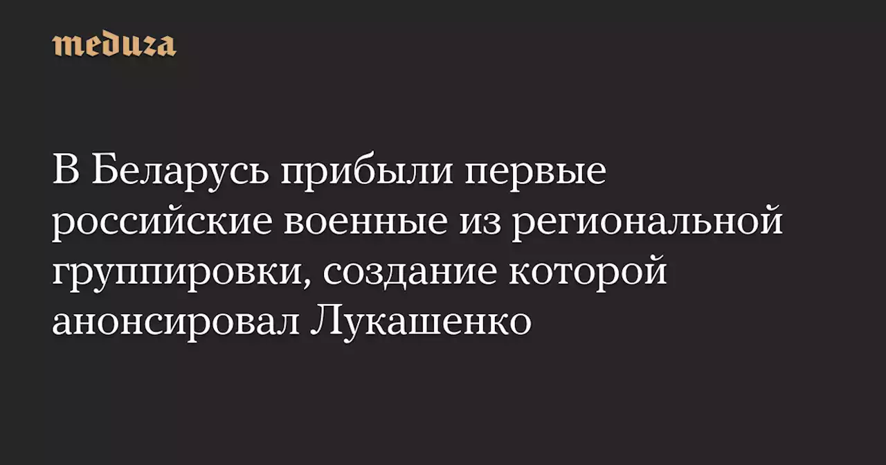 В Беларусь прибыли первые российские военные из региональной группировки, создание которой анонсировал Лукашенко — Meduza