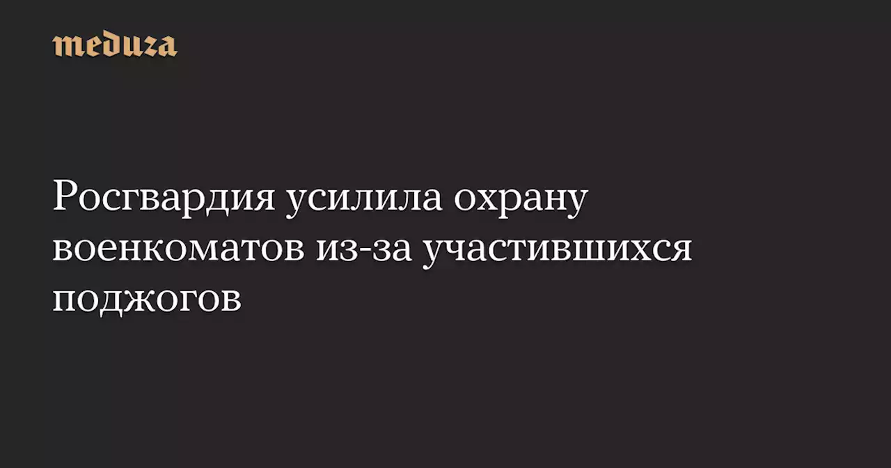 Росгвардия усилила охрану военкоматов из-за участившихся поджогов — Meduza