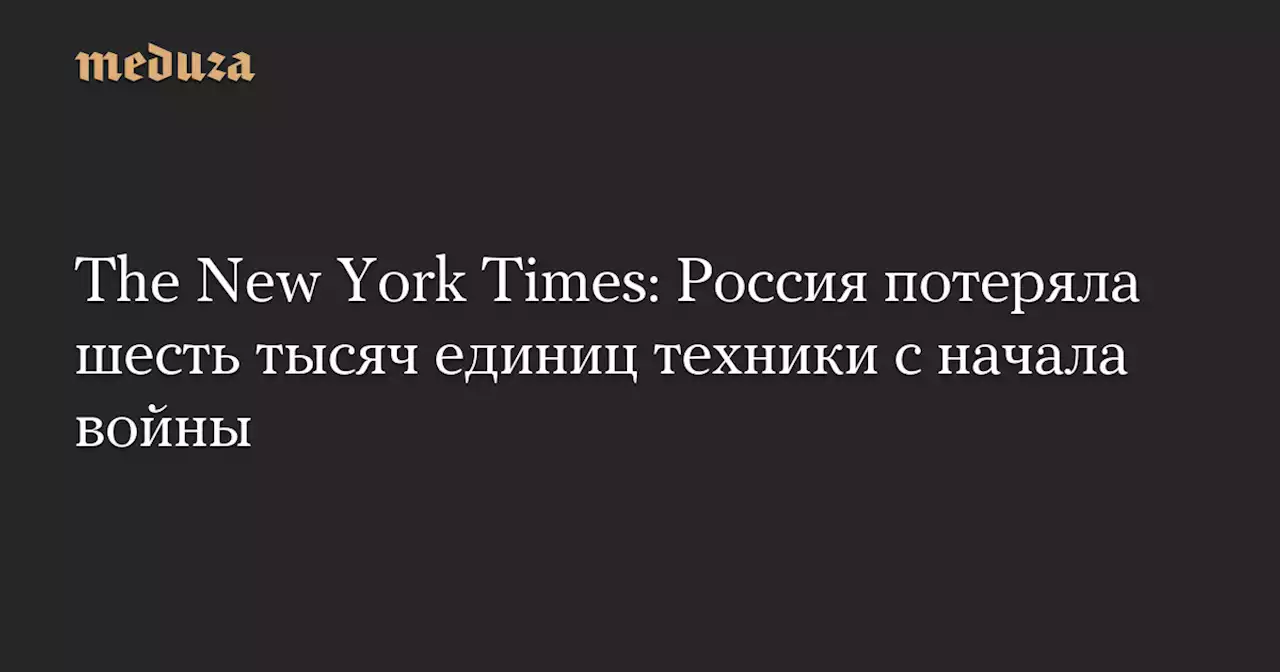 The New York Times: Россия потеряла шесть тысяч единиц техники с начала войны — Meduza