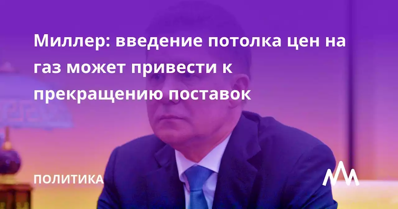 Миллер: введение потолка цен на газ может привести к прекращению поставок