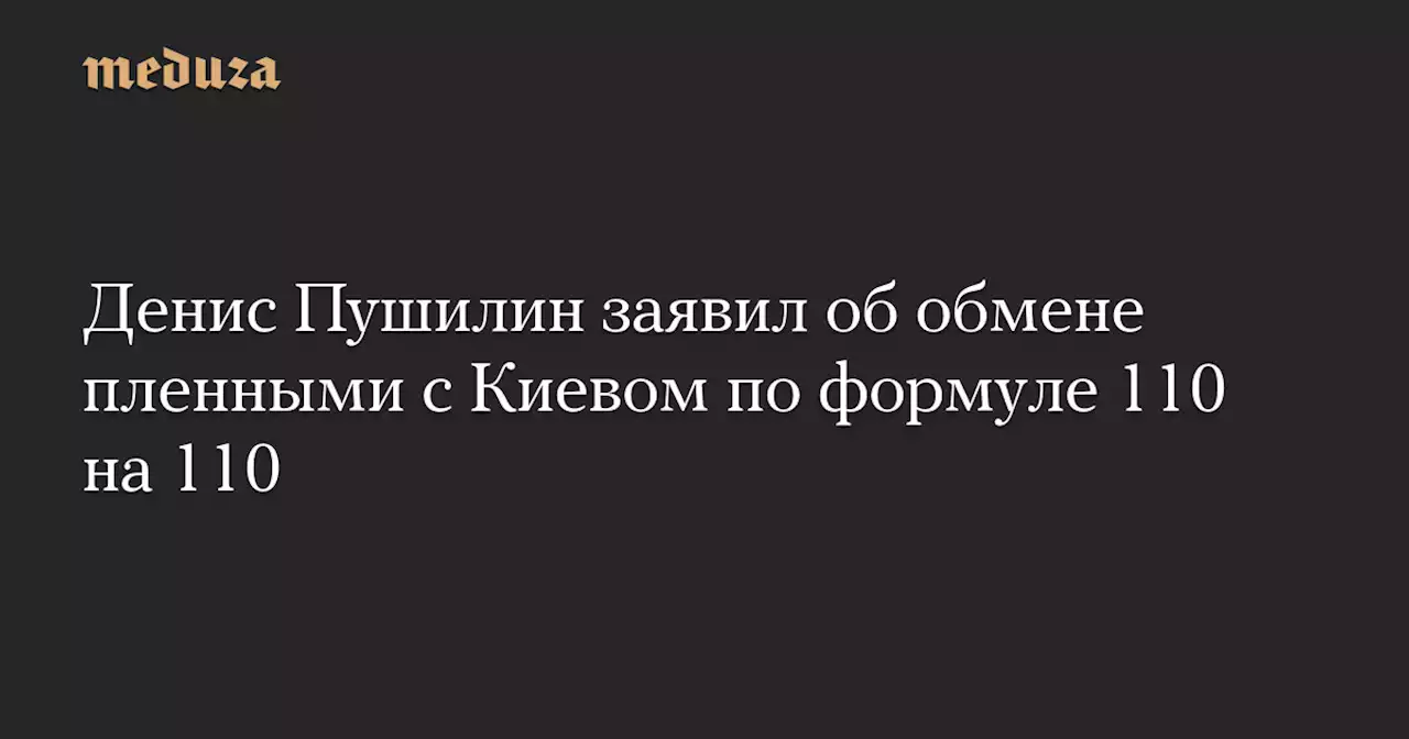 Денис Пушилин заявил об обмене пленными с Киевом по формуле 110 на 110 — Meduza