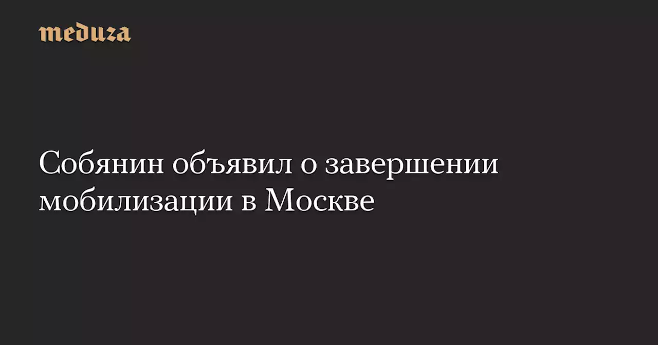 Собянин объявил о завершении мобилизации в Москве — Meduza