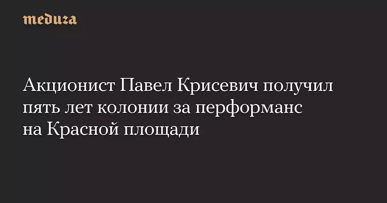 Акционист Павел Крисевич получил пять лет колонии за перформанс на Красной площади — Meduza