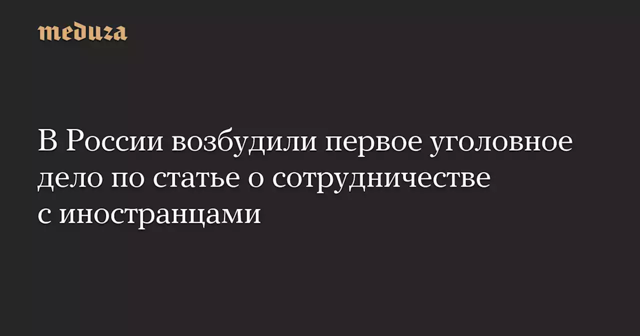 В России возбудили первое уголовное дело по статье о сотрудничестве с иностранцами — Meduza