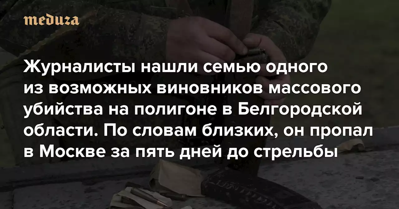 Журналисты нашли семью одного из возможных виновников массового убийства на полигоне в Белгородской области По словам близких, он не собирался в армию и пропал в Москве за пять дней до стрельбы — Meduza