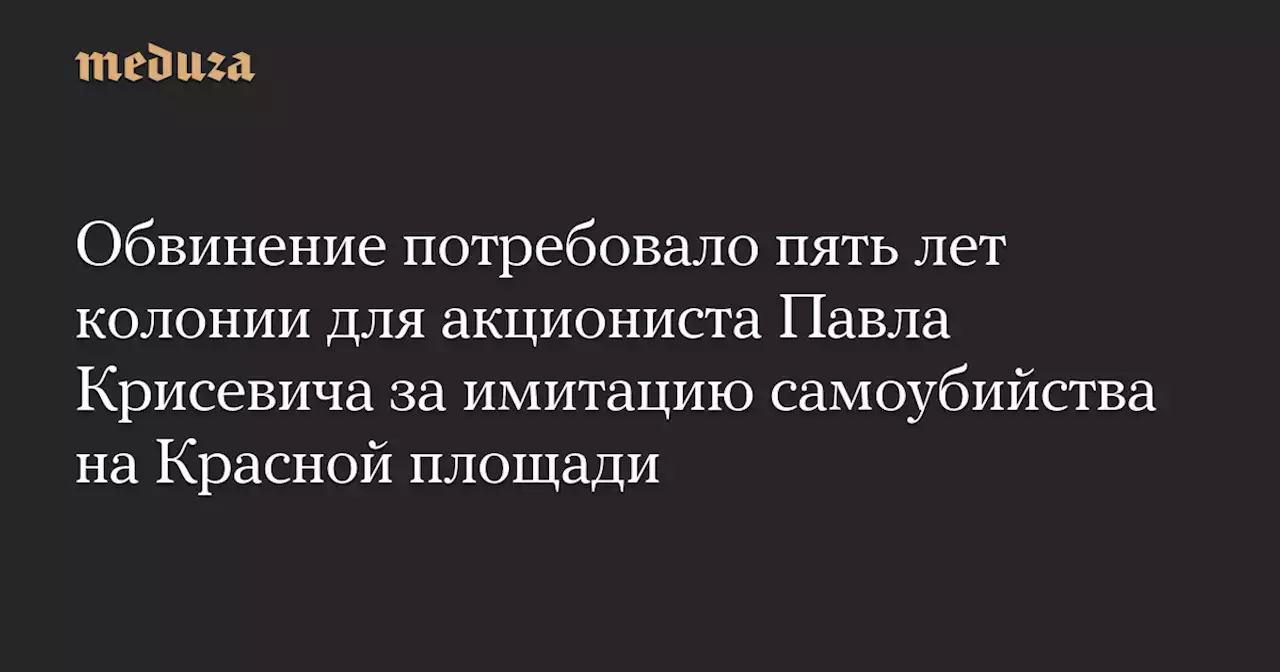 Обвинение потребовало пять лет колонии для акциониста Павла Крисевича за имитацию самоубийства на Красной площади — Meduza