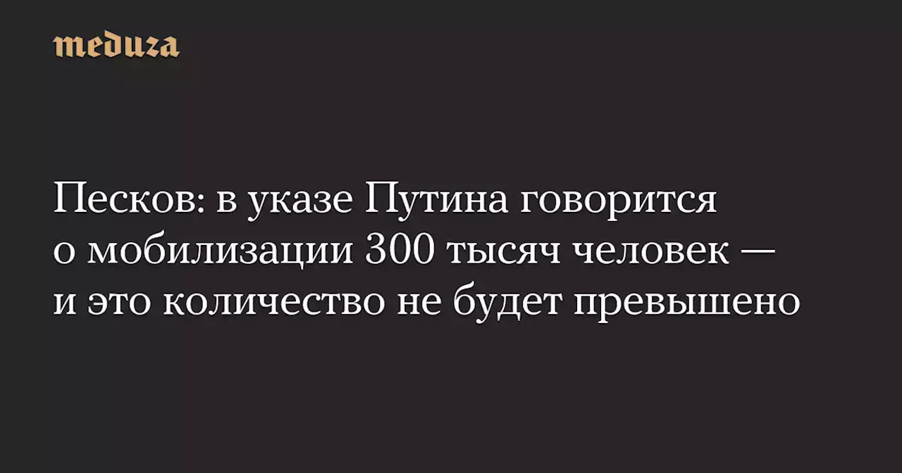 Песков: в указе Путина говорится о мобилизации 300 тысяч человек — и это количество не будет превышено — Meduza