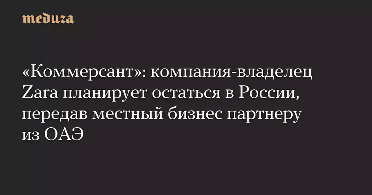 «Коммерсант»: компания-владелец Zara планирует остаться в России, передав местный бизнес партнеру из ОАЭ — Meduza