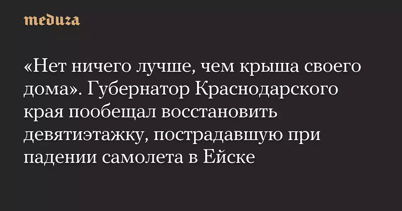 «Нет ничего лучше, чем крыша своего дома». Губернатор Краснодарского края пообещал восстановить девятиэтажку, пострадавшую при падении самолета в Ейске — Meduza