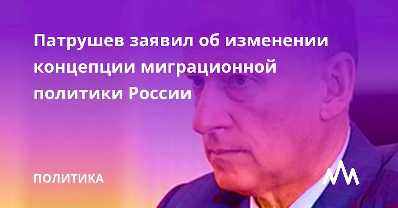 Патрушев заявил об изменении концепции миграционной политики России