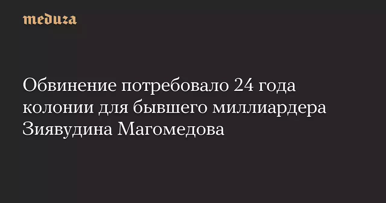 Обвинение потребовало 24 года колонии для бывшего миллиардера Зиявудина Магомедова — Meduza