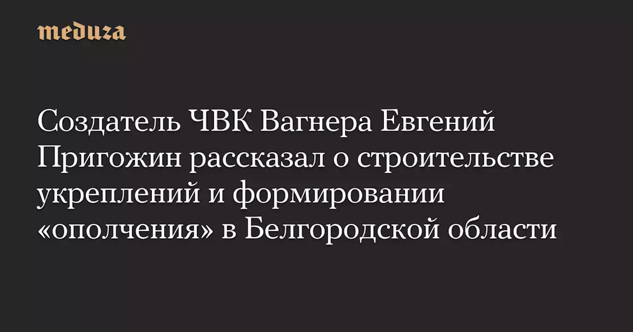 Создатель ЧВК Вагнера Евгений Пригожин рассказал о строительстве укреплений и формировании «ополчения» в Белгородской области — Meduza