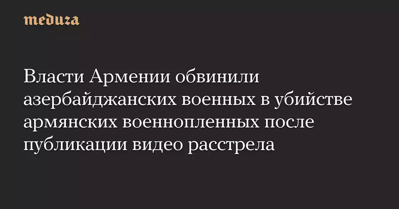 Власти Армении обвинили азербайджанских военных в убийстве армянских военнопленных после публикации видео расстрела — Meduza