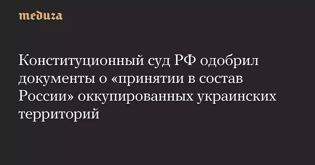 Конституционный суд РФ одобрил документы о «принятии в состав России» оккупированных украинских территорий — Meduza