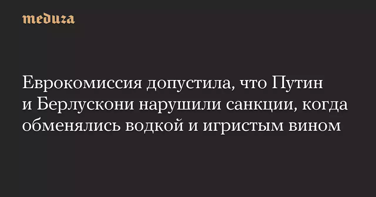 Еврокомиссия допустила, что Путин и Берлускони нарушили санкции, когда обменялись водкой и игристым вином — Meduza