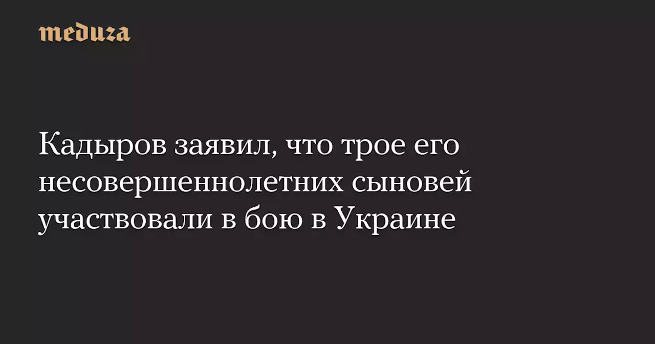 Кадыров заявил, что трое его несовершеннолетних сыновей участвовали в бою в Украине — Meduza