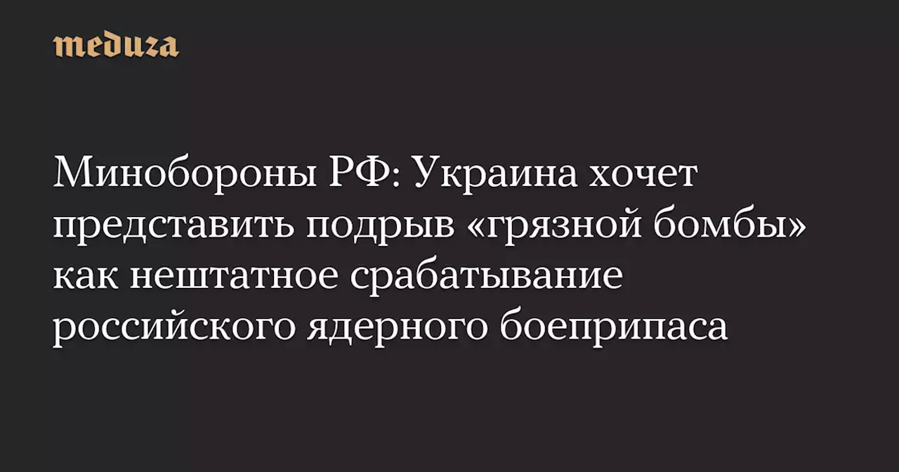 Минобороны РФ: Украина хочет представить подрыв «грязной бомбы» как нештатное срабатывание российского ядерного боеприпаса — Meduza