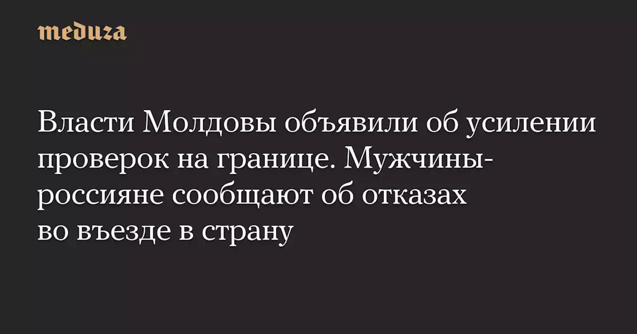 Власти Молдовы объявили об усилении проверок на границе. Мужчины-россияне сообщают об отказах во въезде в страну — Meduza