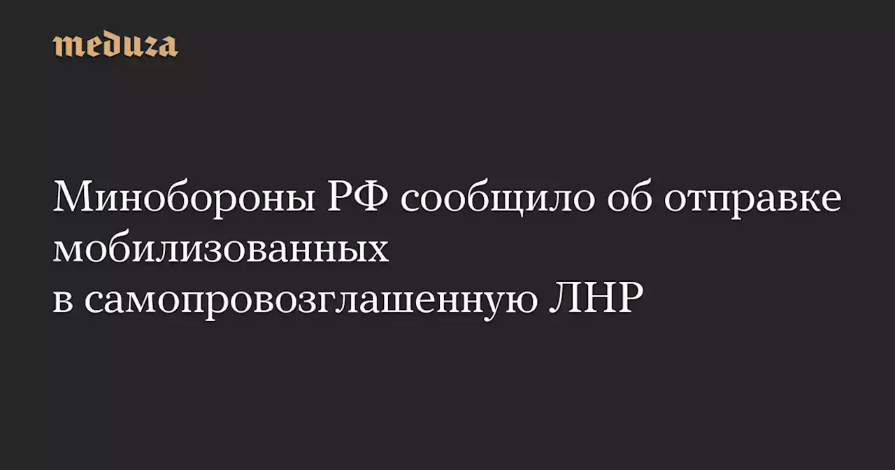 Минобороны РФ сообщило об отправке мобилизованных в самопровозглашенную ЛНР — Meduza