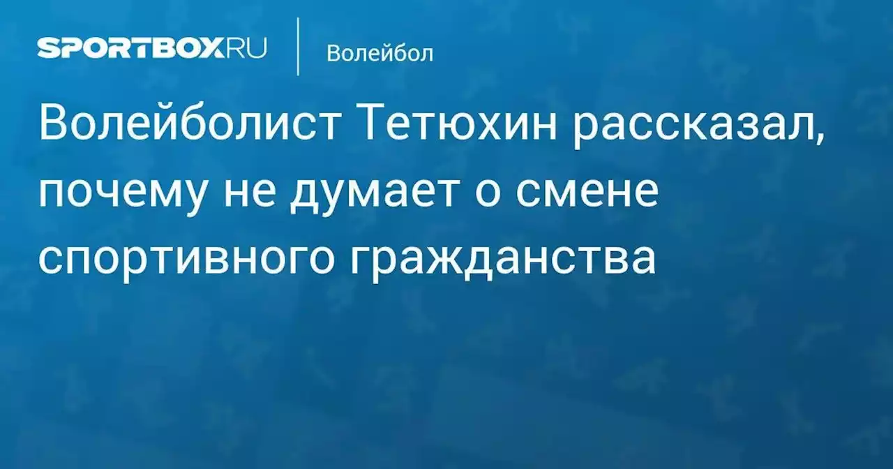 Волейболист Тетюхин рассказал, почему не думает о смене спортивного гражданства