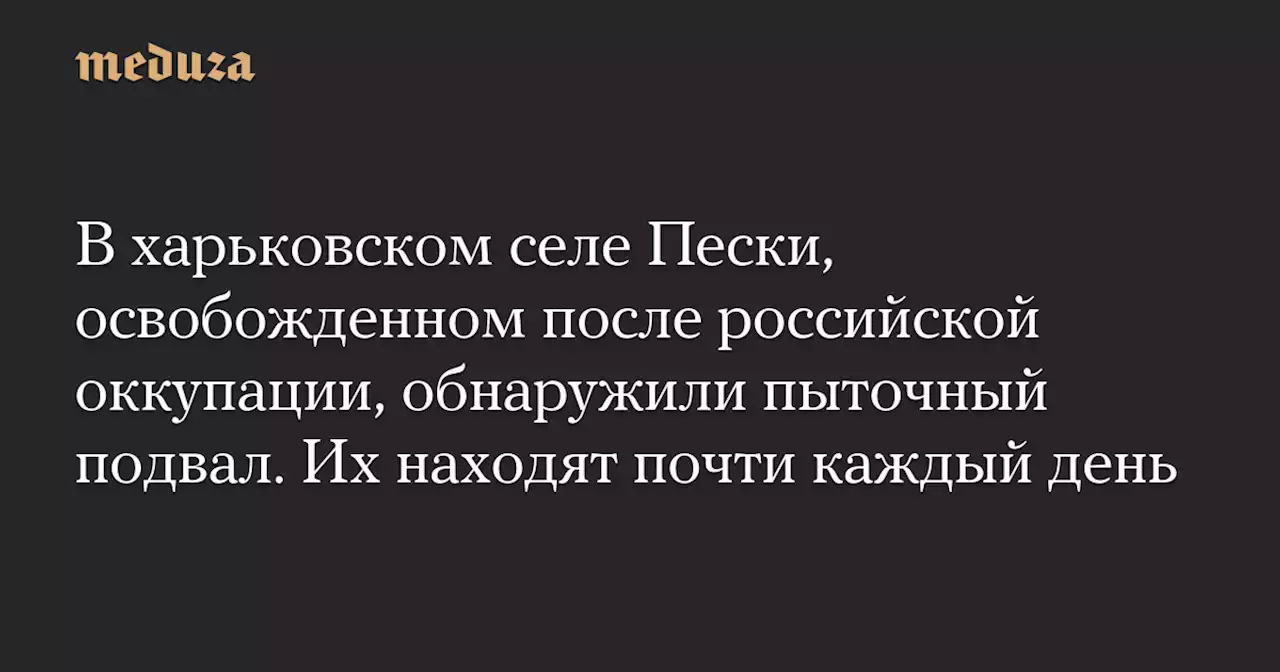 В харьковском селе Пески, освобожденном после российской оккупации, обнаружили пыточный подвал. Их находят почти каждый день — Meduza