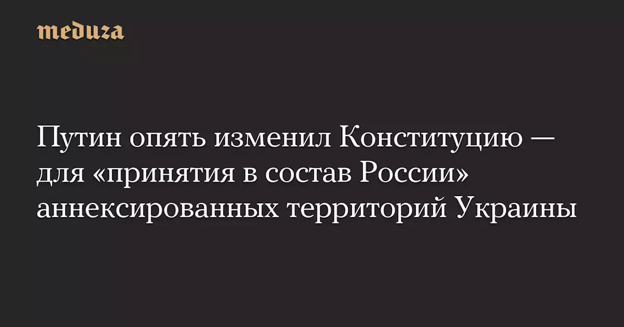 Путин опять изменил Конституцию — для «принятия в состав России» аннексированных территорий Украины — Meduza