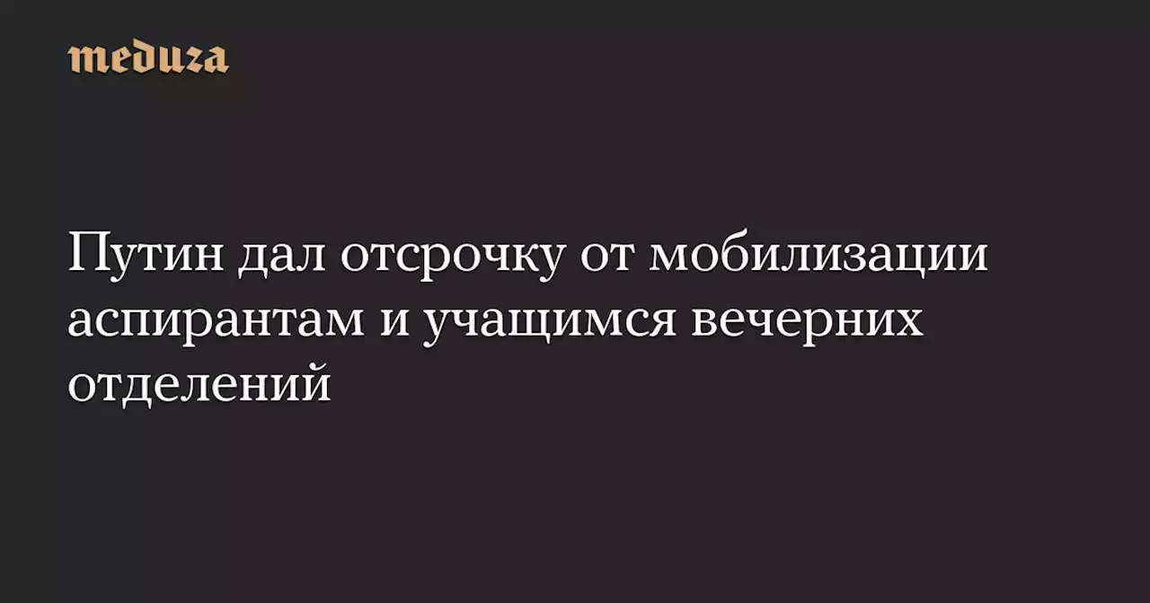 Путин дал отсрочку от мобилизации аспирантам и учащимся вечерних отделений — Meduza