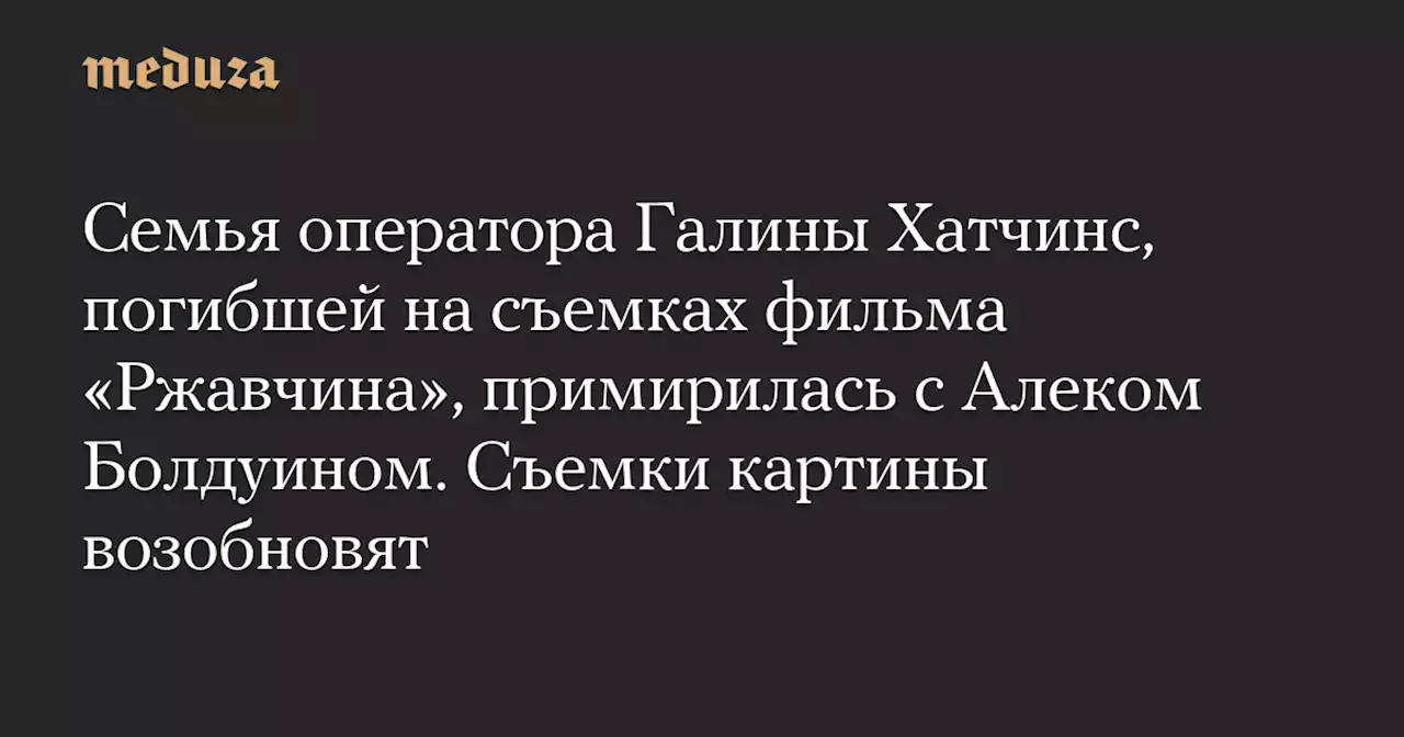 Семья оператора Галины Хатчинс, погибшей на съемках фильма «Ржавчина», примирилась с Алеком Болдуином. Съемки картины возобновят — Meduza