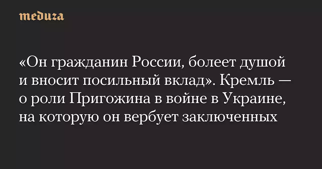 «Он гражданин России, болеет душой и вносит посильный вклад». Кремль — о роли Пригожина в войне в Украине, на которую он вербует заключенных — Meduza