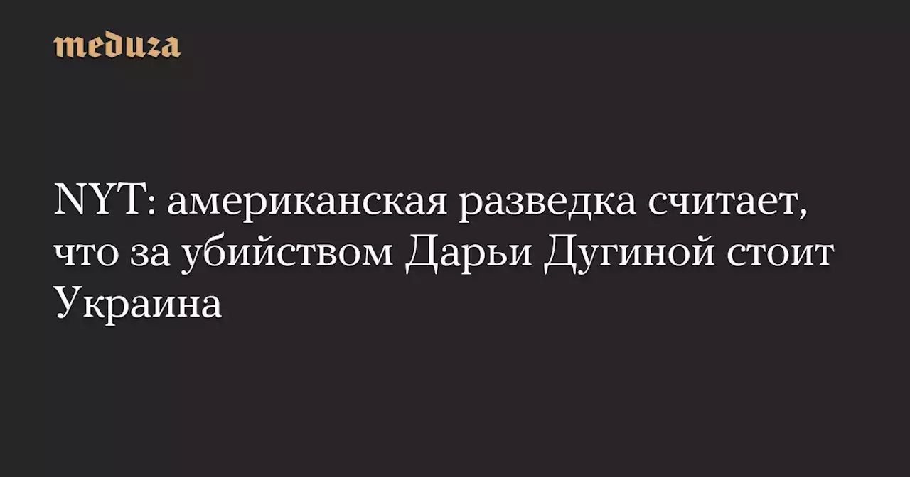 NYT: американская разведка считает, что за убийством Дарьи Дугиной стоит Украина — Meduza