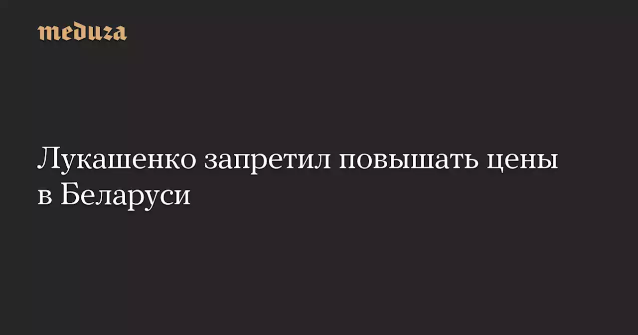 Лукашенко запретил повышать цены в Беларуси — Meduza