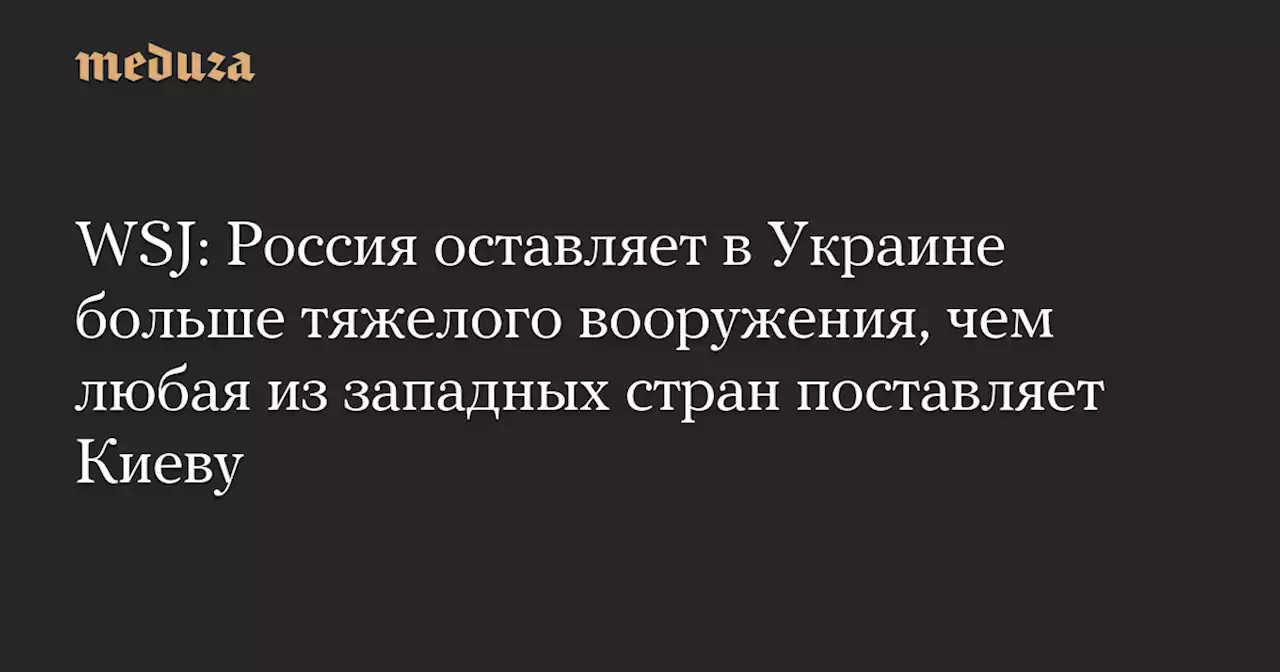 WSJ: Россия оставляет в Украине больше тяжелого вооружения, чем любая из западных стран поставляет Киеву — Meduza