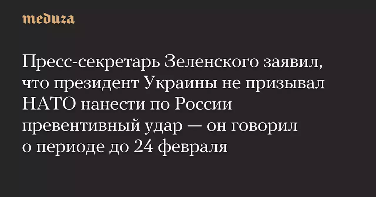 Пресс-секретарь Зеленского заявил, что президент Украины не призывал НАТО нанести по России превентивный удар — он говорил о периоде до 24 февраля — Meduza