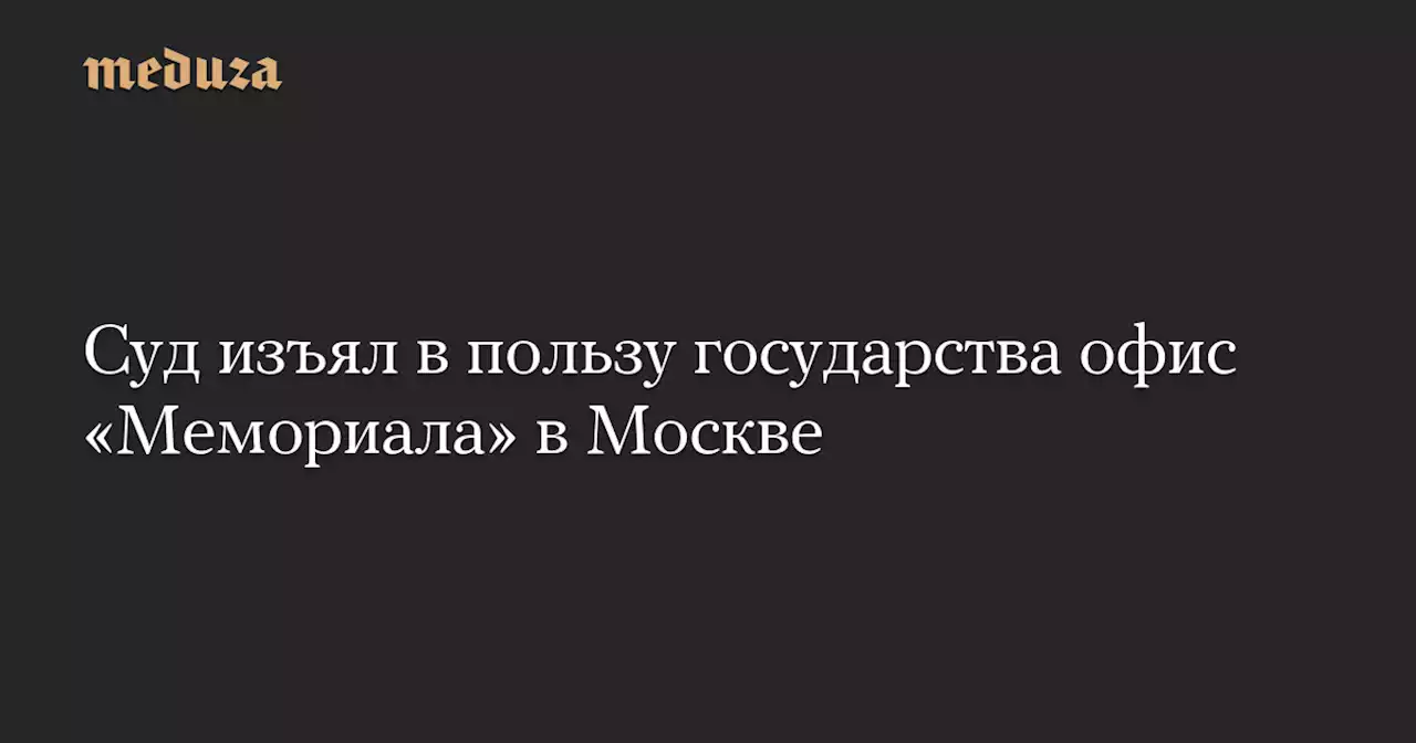 Суд изъял в пользу государства офис «Мемориала» в Москве — Meduza