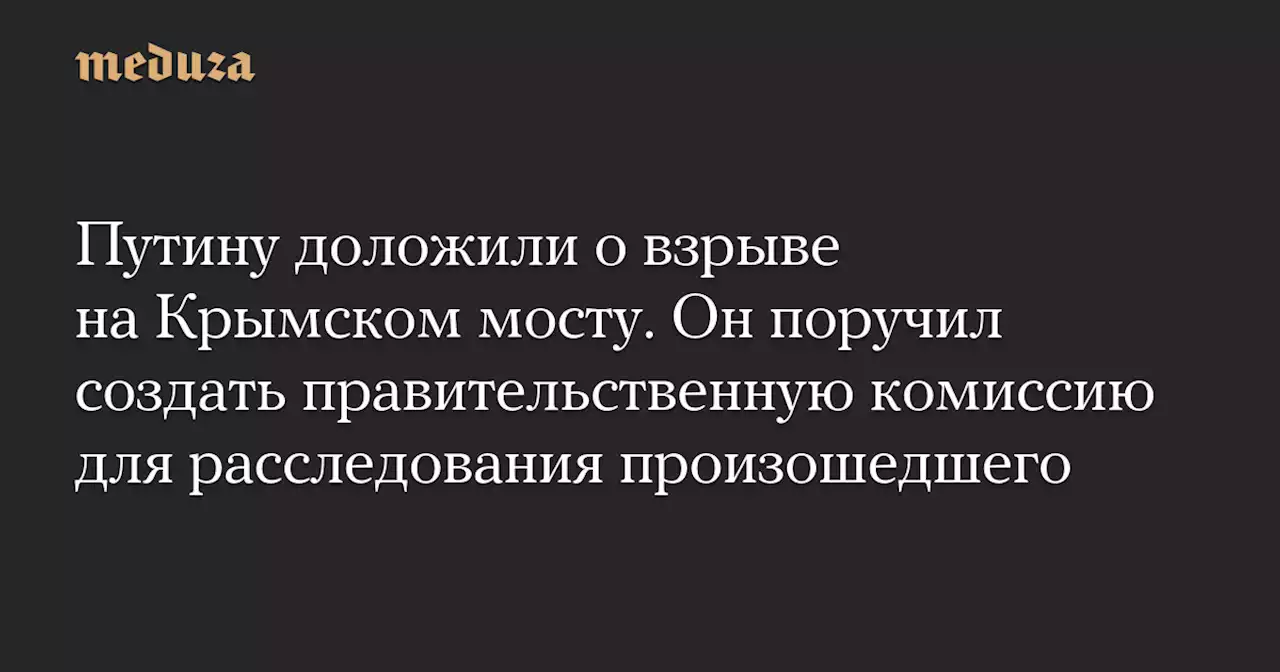 Путину доложили о взрыве на Крымском мосту. Он поручил создать правительственную комиссию для расследования произошедшего — Meduza